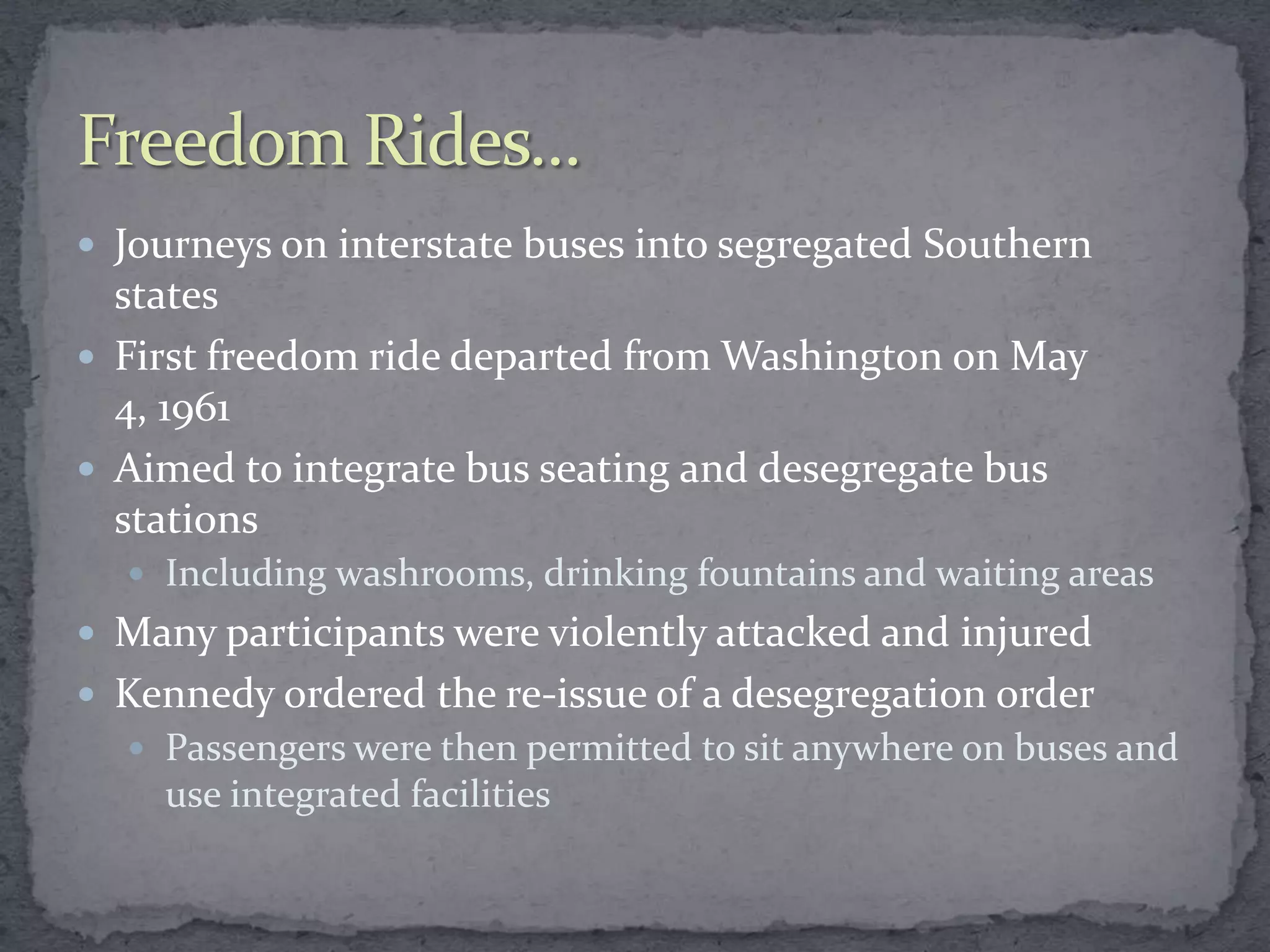  Journeys on interstate buses into segregated Southern
  states
 First freedom ride departed from Washington on May
  4, 1961
 Aimed to integrate bus seating and desegregate bus
  stations
   Including washrooms, drinking fountains and waiting areas
 Many participants were violently attacked and injured
 Kennedy ordered the re-issue of a desegregation order
   Passengers were then permitted to sit anywhere on buses and
    use integrated facilities
 