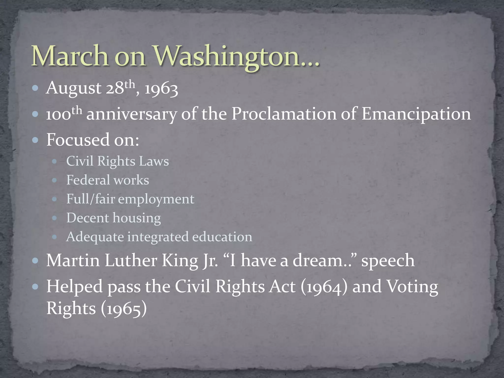  August 28th, 1963
 100th anniversary of the Proclamation of Emancipation
 Focused on:
   Civil Rights Laws
   Federal works
   Full/fair employment
   Decent housing
   Adequate integrated education

 Martin Luther King Jr. “I have a dream..” speech
 Helped pass the Civil Rights Act (1964) and Voting
 Rights (1965)
 