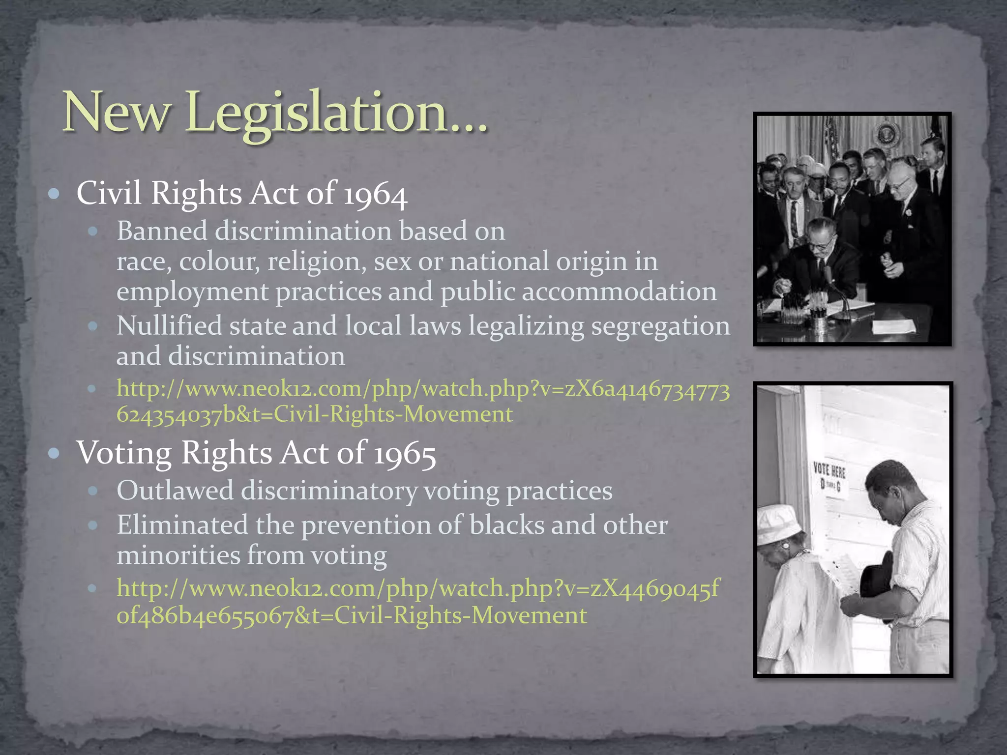  Civil Rights Act of 1964
   Banned discrimination based on
     race, colour, religion, sex or national origin in
     employment practices and public accommodation
   Nullified state and local laws legalizing segregation
     and discrimination
    http://www.neok12.com/php/watch.php?v=zX6a4146734773
     624354037b&t=Civil-Rights-Movement
 Voting Rights Act of 1965
    Outlawed discriminatory voting practices
    Eliminated the prevention of blacks and other
     minorities from voting
    http://www.neok12.com/php/watch.php?v=zX4469045f
     0f486b4e655067&t=Civil-Rights-Movement
 