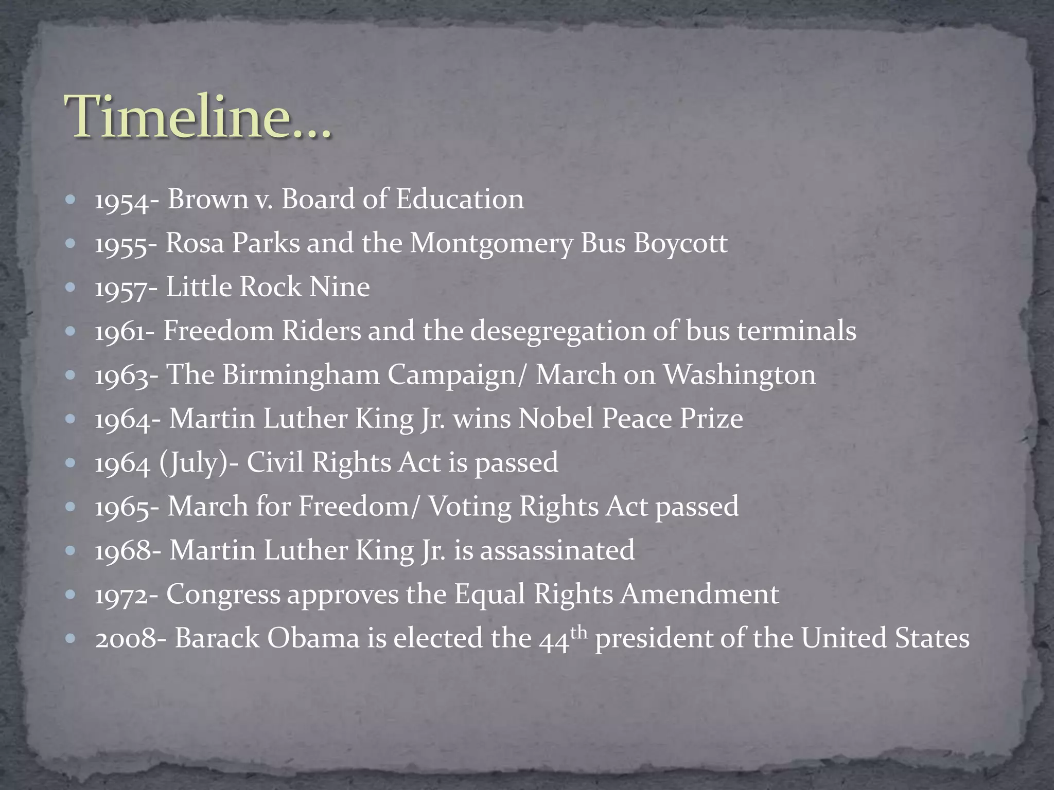  1954- Brown v. Board of Education
 1955- Rosa Parks and the Montgomery Bus Boycott
 1957- Little Rock Nine
 1961- Freedom Riders and the desegregation of bus terminals
 1963- The Birmingham Campaign/ March on Washington
 1964- Martin Luther King Jr. wins Nobel Peace Prize
 1964 (July)- Civil Rights Act is passed
 1965- March for Freedom/ Voting Rights Act passed
 1968- Martin Luther King Jr. is assassinated
 1972- Congress approves the Equal Rights Amendment
 2008- Barack Obama is elected the 44th president of the United States
 