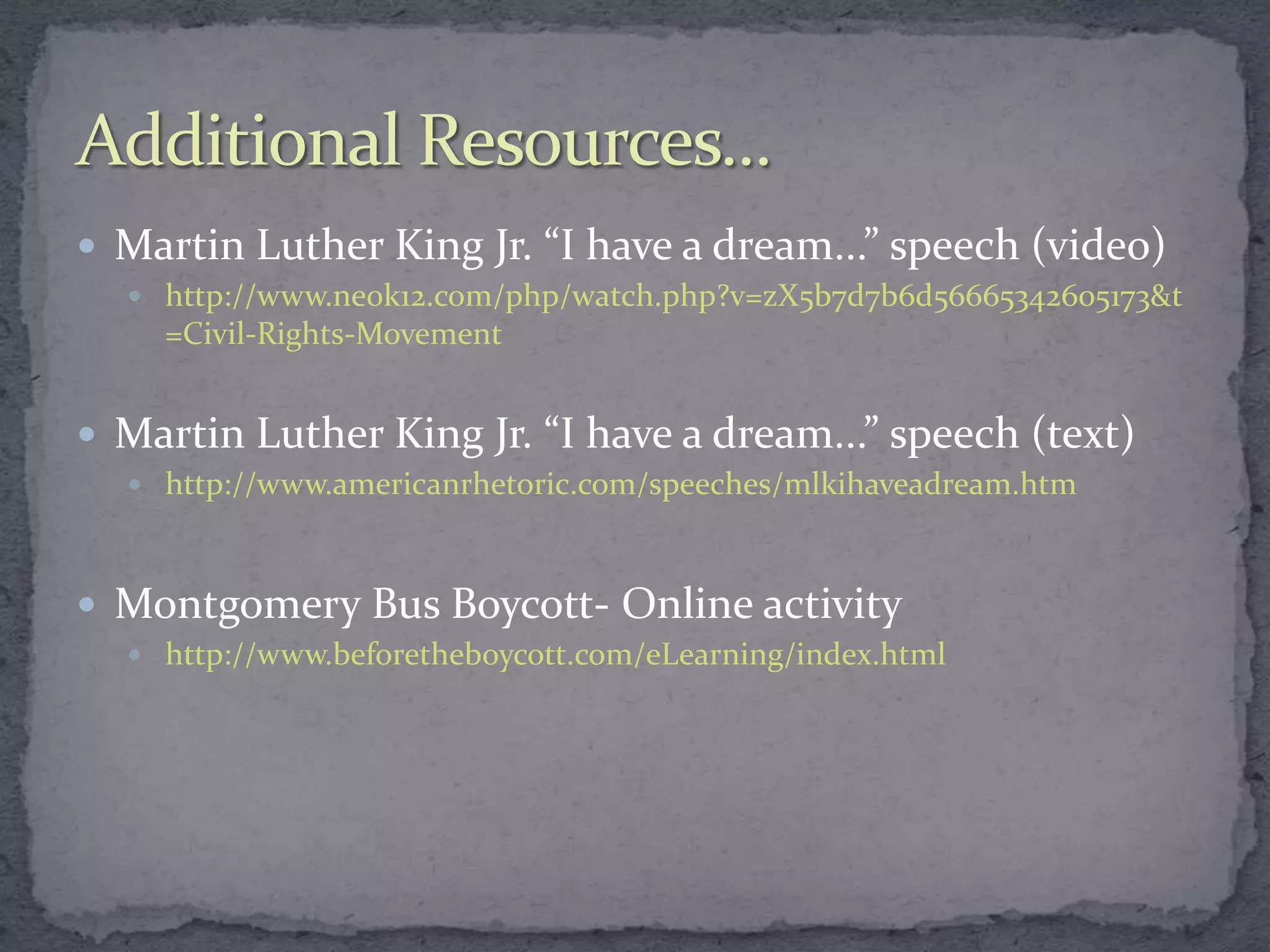  Martin Luther King Jr. “I have a dream...” speech (video)
   http://www.neok12.com/php/watch.php?v=zX5b7d7b6d56665342605173&t
    =Civil-Rights-Movement


 Martin Luther King Jr. “I have a dream...” speech (text)
   http://www.americanrhetoric.com/speeches/mlkihaveadream.htm



 Montgomery Bus Boycott- Online activity
   http://www.beforetheboycott.com/eLearning/index.html
 