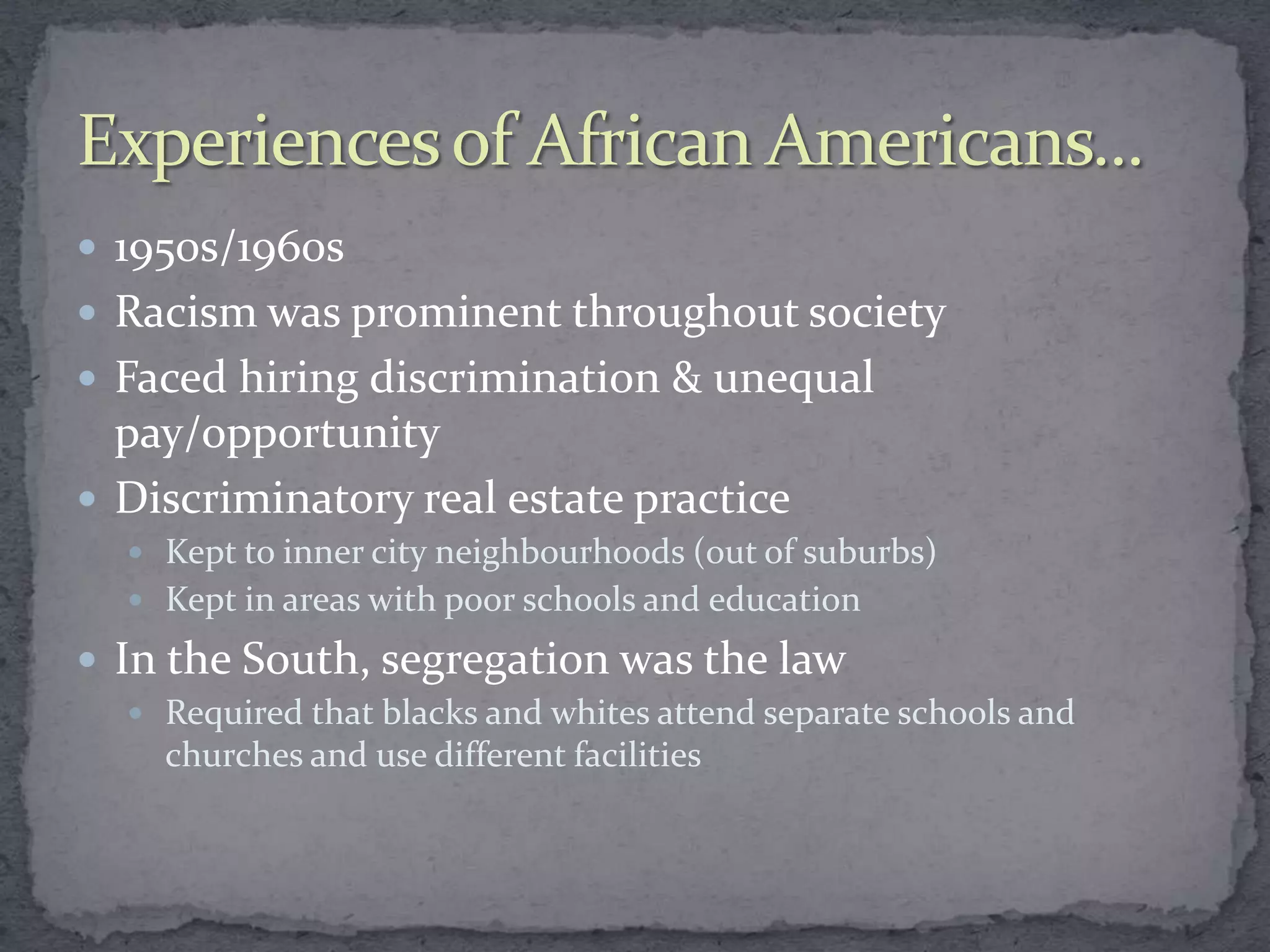 1950s/1960s
 Racism was prominent throughout society
 Faced hiring discrimination & unequal
  pay/opportunity
 Discriminatory real estate practice
   Kept to inner city neighbourhoods (out of suburbs)
   Kept in areas with poor schools and education

 In the South, segregation was the law
   Required that blacks and whites attend separate schools and
    churches and use different facilities
 