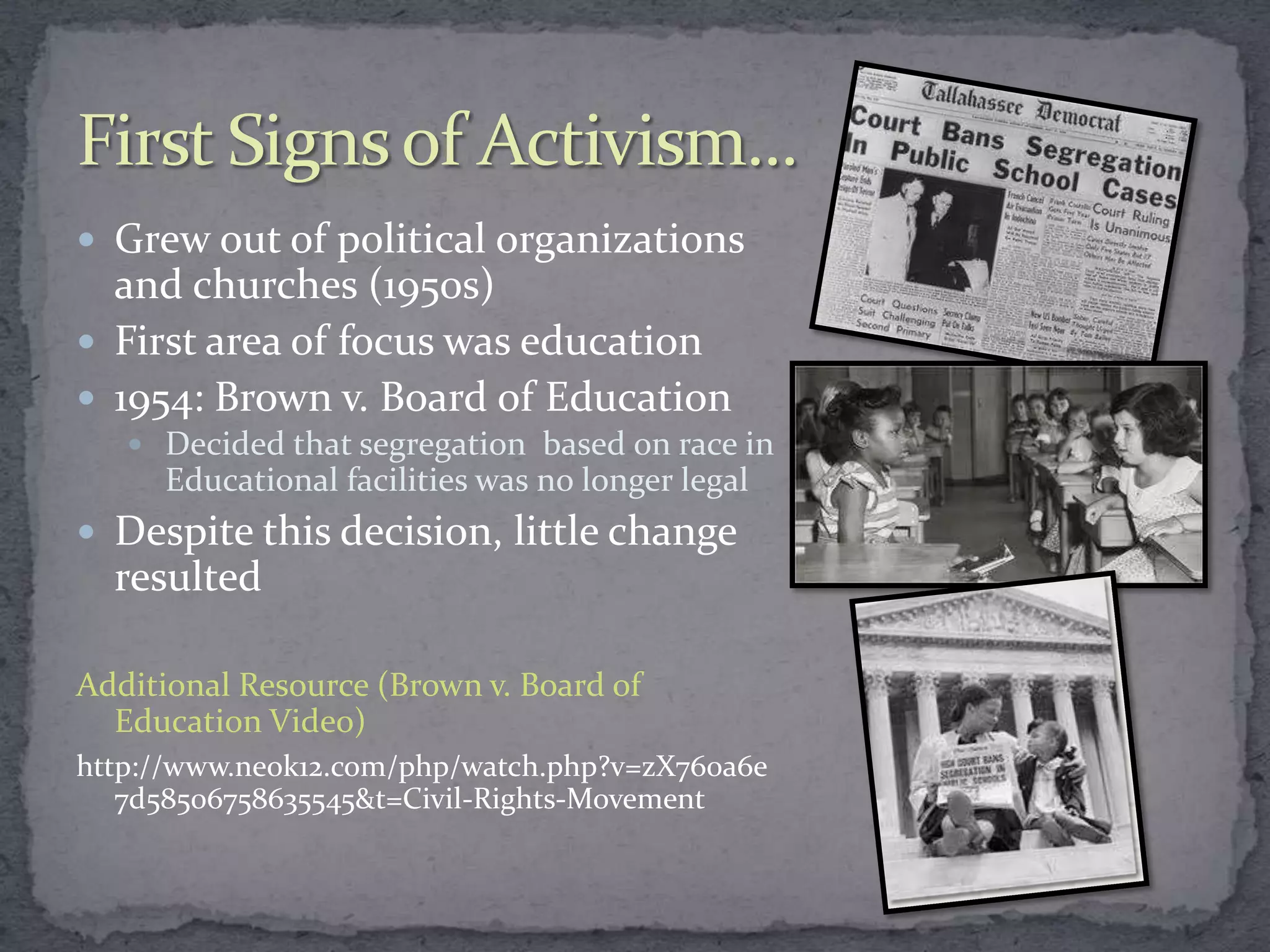  Grew out of political organizations
  and churches (1950s)
 First area of focus was education
 1954: Brown v. Board of Education
    Decided that segregation based on race in
     Educational facilities was no longer legal
 Despite this decision, little change
  resulted

Additional Resource (Brown v. Board of
  Education Video)
http://www.neok12.com/php/watch.php?v=zX760a6e
   7d58506758635545&t=Civil-Rights-Movement
 