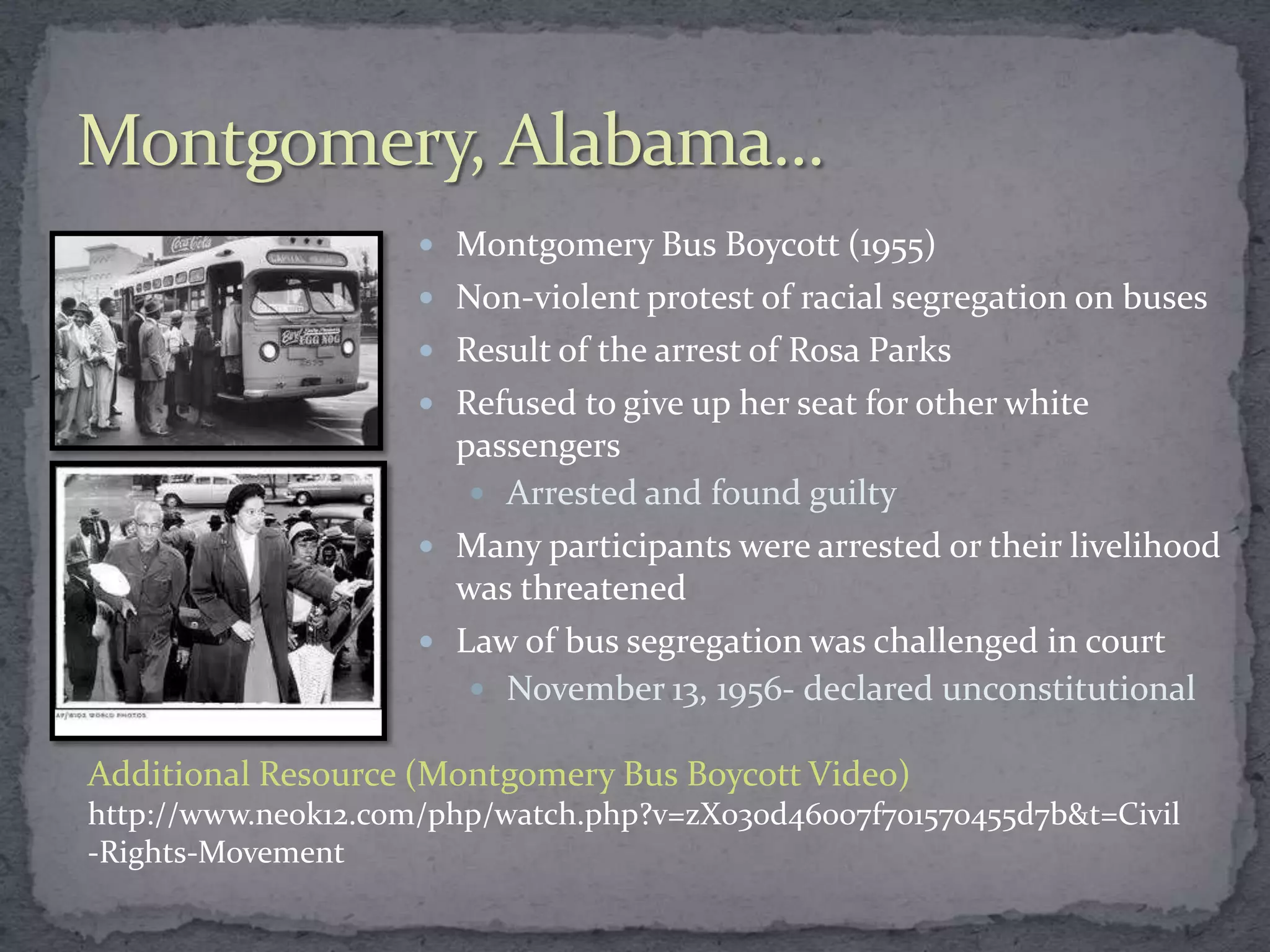  Montgomery Bus Boycott (1955)
                      Non-violent protest of racial segregation on buses
                      Result of the arrest of Rosa Parks
                      Refused to give up her seat for other white
                       passengers
                         Arrested and found guilty
                      Many participants were arrested or their livelihood
                       was threatened
                      Law of bus segregation was challenged in court
                         November 13, 1956- declared unconstitutional

Additional Resource (Montgomery Bus Boycott Video)
http://www.neok12.com/php/watch.php?v=zX030d46007f701570455d7b&t=Civil
-Rights-Movement
 