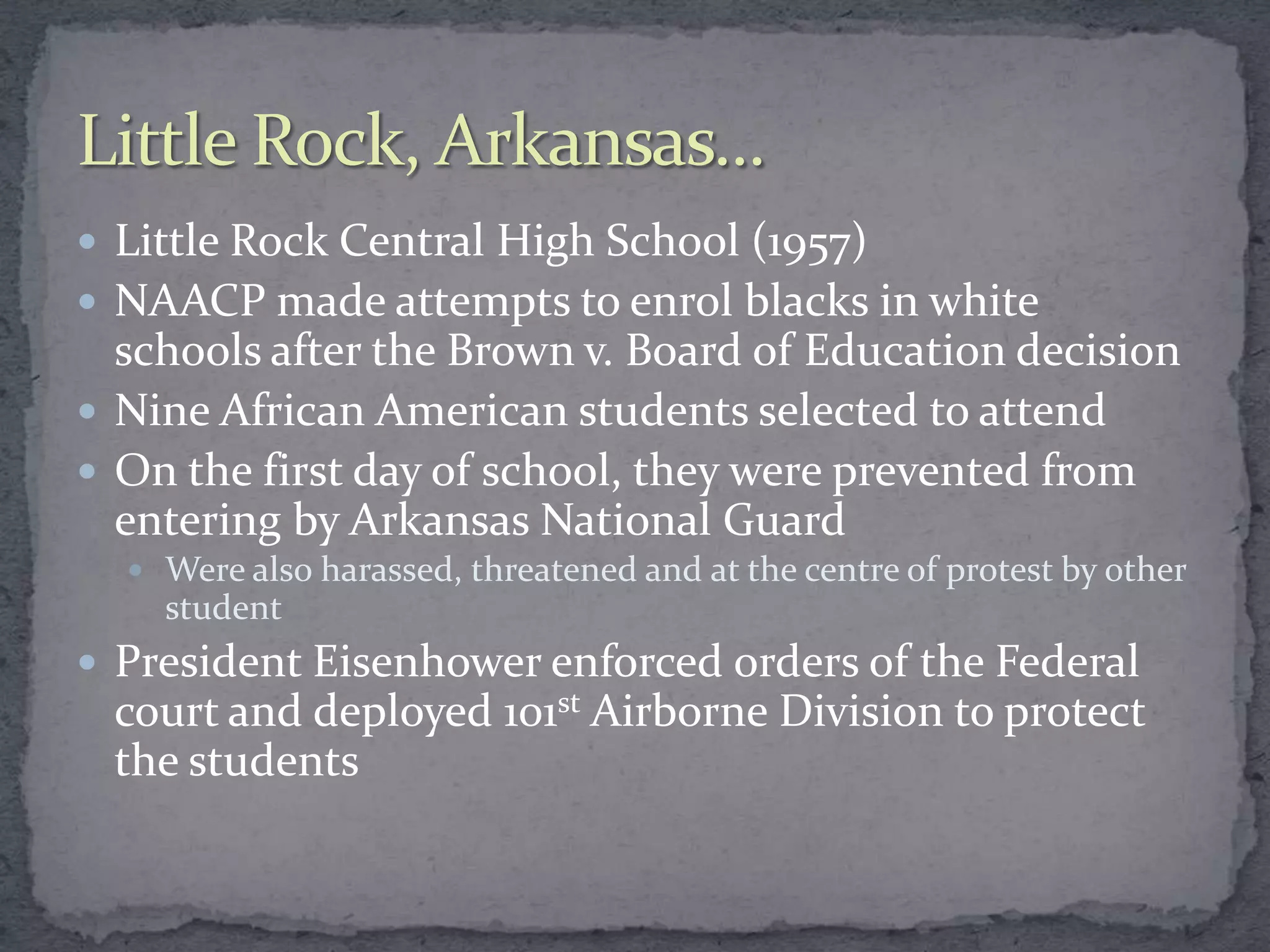  Little Rock Central High School (1957)
 NAACP made attempts to enrol blacks in white
  schools after the Brown v. Board of Education decision
 Nine African American students selected to attend
 On the first day of school, they were prevented from
  entering by Arkansas National Guard
   Were also harassed, threatened and at the centre of protest by other
    student
 President Eisenhower enforced orders of the Federal
 court and deployed 101st Airborne Division to protect
 the students
 