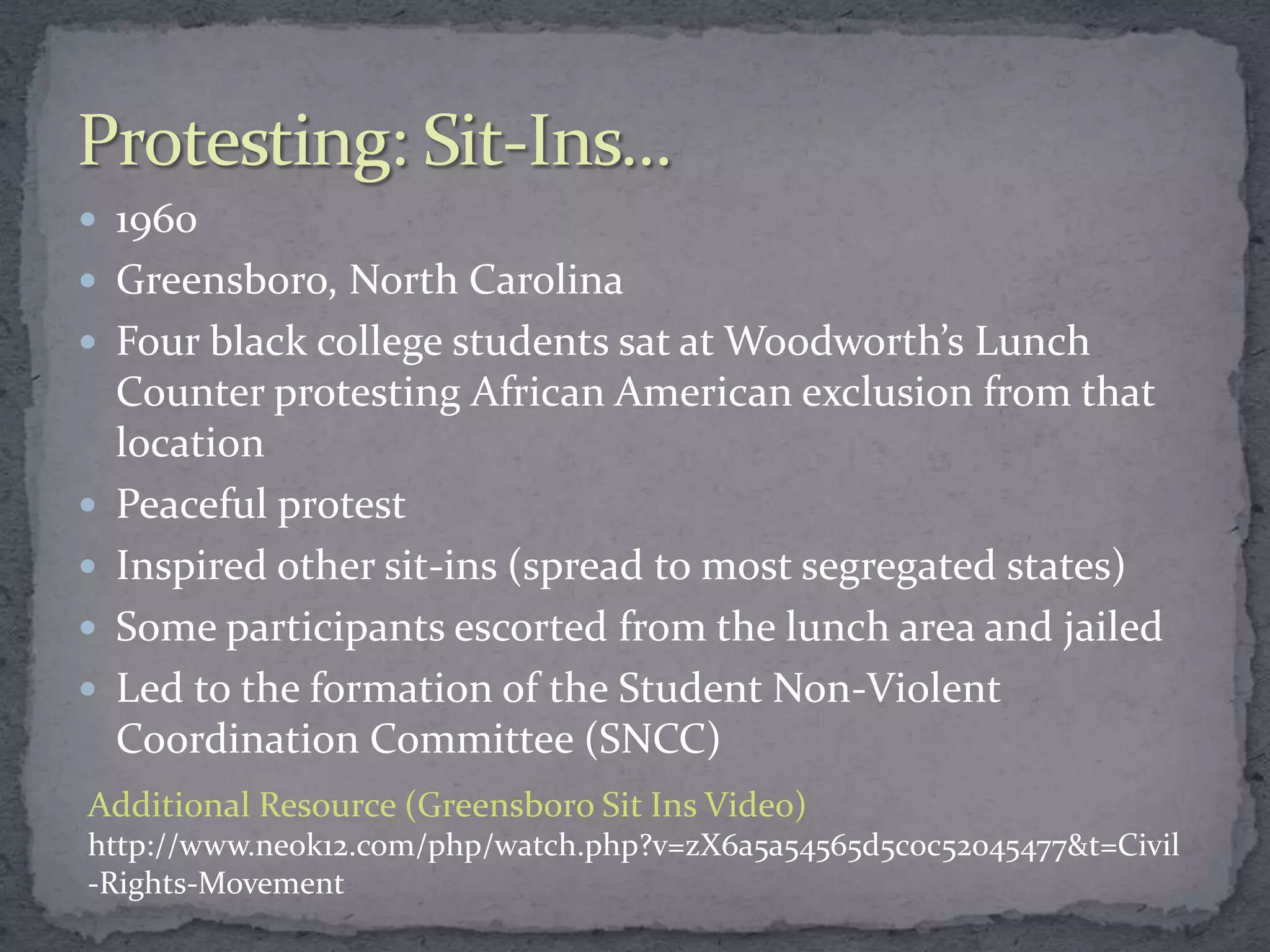  1960
 Greensboro, North Carolina
 Four black college students sat at Woodworth’s Lunch
    Counter protesting African American exclusion from that
    location
   Peaceful protest
   Inspired other sit-ins (spread to most segregated states)
   Some participants escorted from the lunch area and jailed
   Led to the formation of the Student Non-Violent
    Coordination Committee (SNCC)
Additional Resource (Greensboro Sit Ins Video)
http://www.neok12.com/php/watch.php?v=zX6a5a54565d5c0c52045477&t=Civil
-Rights-Movement
 