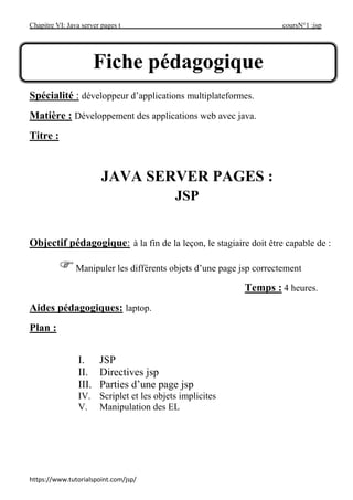 Chapitre VI: Java server pages t coursN°1 :jsp
https://www.tutorialspoint.com/jsp/
Spécialité : développeur d’applications multiplateformes.
Matière : Développement des applications web avec java.
Titre :
JAVA SERVER PAGES :
JSP
Objectif pédagogique: à la fin de la leçon, le stagiaire doit être capable de :
Manipuler les différents objets d’une page jsp correctement
Temps : 4 heures.
Aides pédagogiques: laptop.
Plan :
I. JSP
II. Directives jsp
III. Parties d’une page jsp
IV. Scriplet et les objets implicites
V. Manipulation des EL
Fiche pédagogique
 