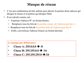 Masque de réseau
•
•

C’est une combinaison de bits utilisée pour décrire la portion d'une adresse qui
désigne le réseau et la portion qui désigne l'hôte
Il est calculé comme suit :
– Exprimez l'adresse IP au format binaire.
– Remplacez tous les bits de la portion réseau de l'adresse par des 1.
– Remplacez tous les bits de la portion hôte de l'adresse par des 0.
– Enfin, convertissez l'adresse binaire au format décimal.

Le masque par défaut pour:

•
•
•

Classe A: 255.0.0.0  /8
Classe B: 255.255.0.0  /16
Classe C: 255.255.255.0 /24

 