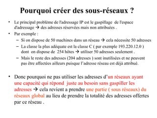 Pourquoi créer des sous-réseaux ?
•
•

Le principal problème de l'adressage IP est le gaspillage de l'espace
d'adressage  des adresses réservées mais non attribuées .
Par exemple :
– Si on dispose de 50 machines dans un réseau  cela nécessite 50 adresses
– La classe la plus adéquate est la classe C ( par exemple 193.220.12.0 )
dont on dispose de 254 hôtes  utiliser 50 adresses seulement .
– Mais le reste des adresses (204 adresses ) sont inutilisées et ne peuvent
pas être affectées ailleurs puisque l’adresse réseau est déjà attribué.

• Donc pourquoi ne pas utiliser les adresses d’un réseaux ayant
une capacité qui répond juste au besoin sans gaspiller les
adresses  cela revient a prendre une partie ( sous réseaux) du
réseaux global au lieu de prendre la totalité des adresses offertes
par ce réseau .

 