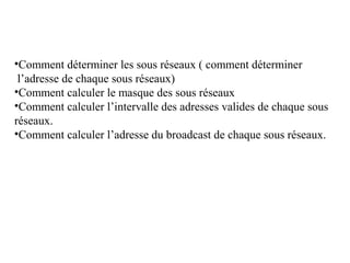 •Comment déterminer les sous réseaux ( comment déterminer
l’adresse de chaque sous réseaux)
•Comment calculer le masque des sous réseaux
•Comment calculer l’intervalle des adresses valides de chaque sous
réseaux.
•Comment calculer l’adresse du broadcast de chaque sous réseaux.

 