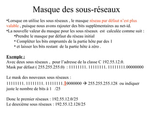 Masque des sous-réseaux
•Lorsque on utilise les sous réseaux , le masque réseau par défaut n’est plus
valable , puisque nous avons rajouter des bits supplémentaires au net-id.
•La nouvelle valeur du masque pour les sous réseaux est calculée comme suit :
•Prendre le masque par défaut du réseau initial
• Compléter les bits empruntés de la partie hôte par des 1
• et laisser les bits restant de la partie hôte à zéro .
Exemple :
Avec deux sous réseaux , pour l’adresse de la classe C 192.55.12.0.
Mask par défaut ( 255.255.255.0) : 11111111. 11111111. 11111111.00000000
Le mask des nouveaux sous réseaux :
11111111. 11111111. 11111111.10000000  255.255.255.128 ou indiquer
juste le nombre de bits à 1 /25
Donc le premier réseaux : 192.55.12.0/25
Le deuxième sous réseaux : 192.55.12.128/25

 