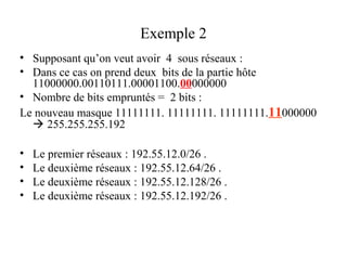 Exemple 2
• Supposant qu’on veut avoir 4 sous réseaux :
• Dans ce cas on prend deux bits de la partie hôte
11000000.00110111.00001100.00000000
• Nombre de bits empruntés = 2 bits :
Le nouveau masque 11111111. 11111111. 11111111.11000000
 255.255.255.192
•
•
•
•

Le premier réseaux : 192.55.12.0/26 .
Le deuxième réseaux : 192.55.12.64/26 .
Le deuxième réseaux : 192.55.12.128/26 .
Le deuxième réseaux : 192.55.12.192/26 .

 
