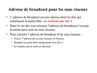 Adresse de broadcast pour les sous réseaux
• L’adresse de broadcast est une adresse dont les bits qui
constituent la partie hôte ne contient que des 1 .
• Dans le cas des sous réseaux l’adresse du broadcast n’est pas
la même pour tout les sous réseaux.
• Pour calculer l’adresse de broadcast d’un sous réseaux :
– Ecrire l’adresse de ce sous réseaux en binaire.
– Remplir la partie hôte uniquement avec des 1
– Et traduire par la suite en décimal

 