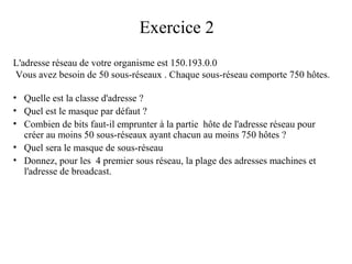 Exercice 2
L'adresse réseau de votre organisme est 150.193.0.0
Vous avez besoin de 50 sous-réseaux . Chaque sous-réseau comporte 750 hôtes.
• Quelle est la classe d'adresse ?
• Quel est le masque par défaut ?
• Combien de bits faut-il emprunter à la partie hôte de l'adresse réseau pour
créer au moins 50 sous-réseaux ayant chacun au moins 750 hôtes ?
• Quel sera le masque de sous-réseau
• Donnez, pour les 4 premier sous réseau, la plage des adresses machines et
l'adresse de broadcast.

 