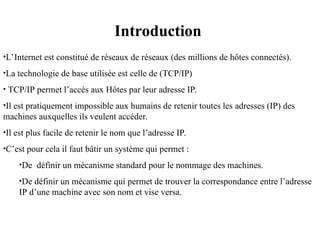 Introduction
•L’Internet est constitué de réseaux de réseaux (des millions de hôtes connectés).
•La technologie de base utilisée est celle de (TCP/IP)
• TCP/IP permet l’accès aux Hôtes par leur adresse IP.
•Il est pratiquement impossible aux humains de retenir toutes les adresses (IP) des
machines auxquelles ils veulent accéder.
•Il est plus facile de retenir le nom que l’adresse IP.
•C’est pour cela il faut bâtir un système qui permet :
•De définir un mécanisme standard pour le nommage des machines.
•De définir un mécanisme qui permet de trouver la correspondance entre l’adresse
IP d’une machine avec son nom et vise versa.
 