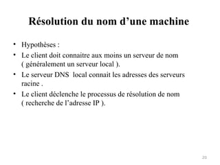 Résolution du nom d’une machine
• Hypothèses :
• Le client doit connaitre aux moins un serveur de nom
( généralement un serveur local ).
• Le serveur DNS local connait les adresses des serveurs
racine .
• Le client déclenche le processus de résolution de nom
( recherche de l’adresse IP ).
20
 