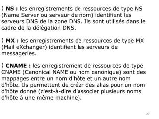 27
 NS : les enregistrements de ressources de type NS
(Name Server ou serveur de nom) identifient les
serveurs DNS de la zone DNS. Ils sont utilisés dans le
cadre de la délégation DNS.
 MX : les enregistrements de ressources de type MX
(Mail eXchanger) identifient les serveurs de
messageries.
 CNAME : les enregistrement de ressources de type
CNAME (Canonical NAME ou nom canonique) sont des
mappages entre un nom d'hôte et un autre nom
d'hôte. Ils permettent de créer des alias pour un nom
d'hôte donné (c'est-à-dire d'associer plusieurs noms
d'hôte à une même machine).
 