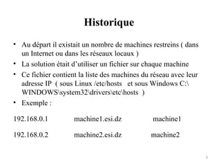 Historique
• Au départ il existait un nombre de machines restreins ( dans
un Internet ou dans les réseaux locaux )
• La solution était d’utiliser un fichier sur chaque machine
• Ce fichier contient la liste des machines du réseau avec leur
adresse IP ( sous Linux /etc/hosts et sous Windows C:
WINDOWSsystem32driversetchosts )
• Exemple :
192.168.0.1 machine1.esi.dz machine1
192.168.0.2 machine2.esi.dz machine2
3
 