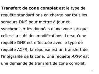 33
Transfert de zone complet est le type de
requête standard pris en charge par tous les
serveurs DNS pour mettre à jour et
synchroniser les données d’une zone lorsque
celle-ci a subi des modifications. Lorsqu’une
requête DNS est effectuée avec le type de
requête AXFR, la réponse est un transfert de
l’intégralité de la zone. Une requête AXFR est
une demande de transfert de zone complet.
 