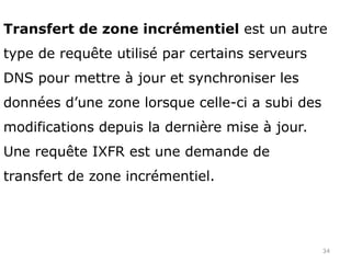 34
Transfert de zone incrémentiel est un autre
type de requête utilisé par certains serveurs
DNS pour mettre à jour et synchroniser les
données d’une zone lorsque celle-ci a subi des
modifications depuis la dernière mise à jour.
Une requête IXFR est une demande de
transfert de zone incrémentiel.
 