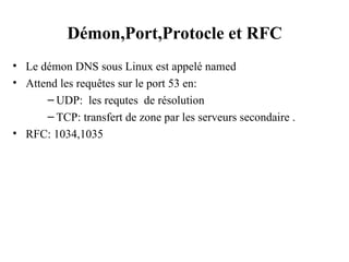 Démon,Port,Protocle et RFC
• Le démon DNS sous Linux est appelé named
• Attend les requêtes sur le port 53 en:
– UDP: les requtes de résolution
– TCP: transfert de zone par les serveurs secondaire .
• RFC: 1034,1035
 