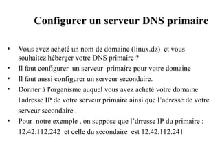 Configurer un serveur DNS primaire
• Vous avez acheté un nom de domaine (linux.dz) et vous
souhaitez héberger votre DNS primaire ?
• Il faut configurer un serveur primaire pour votre domaine
• Il faut aussi configurer un serveur secondaire.
• Donner à l'organisme auquel vous avez acheté votre domaine
l'adresse IP de votre serveur primaire ainsi que l’adresse de votre
serveur secondaire .
• Pour notre exemple , on suppose que l’drresse IP du primaire :
12.42.112.242 et celle du secondaire est 12.42.112.241
 