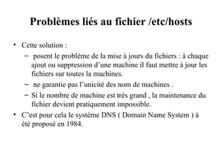 Problèmes liés au fichier /etc/hosts
• Cette solution :
– posent le problème de la mise à jours du fichiers : à chaque
ajout ou suppression d’une machine il faut mettre à jour les
fichiers sur toutes la machines.
– ne garantie pas l’unicité des nom de machines .
– Si le nombre de machine est très grand , la maintenance du
fichier devient pratiquement impossible.
• C’est pour cela le système DNS ( Domain Name System ) à
été proposé en 1984.
 