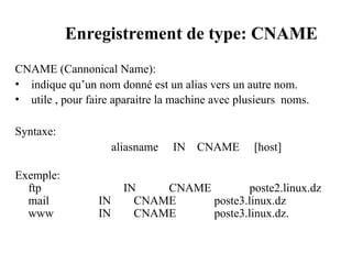 Enregistrement de type: CNAME
CNAME (Cannonical Name):
• indique qu’un nom donné est un alias vers un autre nom.
• utile , pour faire aparaitre la machine avec plusieurs noms.
Syntaxe:
aliasname IN CNAME [host]
Exemple:
ftp IN CNAME poste2.linux.dz
mail IN CNAME poste3.linux.dz
www IN CNAME poste3.linux.dz.
 