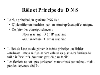 Rôle et Principe du D N S
• Le rôle principal du système DNS est :
• D’identifier un machine par un nom représentatif et unique.
• De faire les correspondances :
Nom machine  @ IP machine
@IP machine  Nom machine
• L’idée de base est de garder le même principe du fichier
/etc/hosts , mais ce fichier sera éclater en plusieurs fichiers de
taille inférieur  pour une gestion plus facile.
• Les fichiers ne sont pas gérés par les machines eux même , mais
par des serveurs dédiés.
 