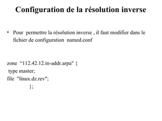 Configuration de la résolution inverse
• Pour permettre la résolution inverse , il faut modifier dans le
fichier de configuration named.conf
zone “112.42.12.in-addr.arpa" {
type master;
file "linux.dz.rev";
};
 