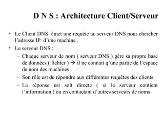 D N S : Architecture Client/Serveur
• Le Client DNS émet une requête au serveur DNS pour chercher
l’adresse IP d’une machine .
• Le serveur DNS :
– Chaque serveur de nom ( serveur DNS ) gère sa propre base
de données ( fichier )  il ne connait q’une partie de l’espace
de nom des machines .
– Son rôle est de répondre aux différentes requêtes des clients
– La réponse est soit directe ( si le serveur contient
l’information ) ou en contactant d’autres serveurs de noms
 