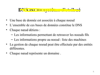 DNS est un système distribué
• Une base de donnée est associée à chaque noeud
• L’ensemble de ces bases de données constitue le DNS
• Chaque nœud détiens :
– Les informations permettant de retrouver les noeuds fils
– Les informations propre au noeud : liste des machines
• La gestion de chaque noeud peut être effectuée par des entités
différentes.
• Chaque nœud représente un domaine .
8
 