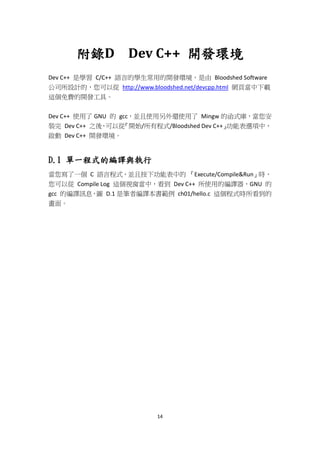 14
附錄D Dev C++ 開發環境
Dev C++ 是學習 C/C++ 語言的學生常用的開發環境，是由 Bloodshed Software
公司所設計的，您可以從 http://www.bloodshed.net/devcpp.html 網頁當中下載
這個免費的開發工具。
Dev C++ 使用了 GNU 的 gcc，並且使用另外還使用了 Mingw 的函式庫，當您安
裝完 Dev C++ 之後，可以從『開始/所有程式/Bloodshed Dev C++』功能表選項中，
啟動 Dev C++ 開發環境。
D.1 單一程式的編譯與執行
當您寫了一個 C 語言程式，並且按下功能表中的 『Execute/Compile&Run』時，
您可以從 Compile Log 這個視窗當中，看到 Dev C++ 所使用的編譯器，GNU 的
gcc 的編譯訊息，圖 D.1 是筆者編譯本書範例 ch01/hello.c 這個程式時所看到的
畫面。
 