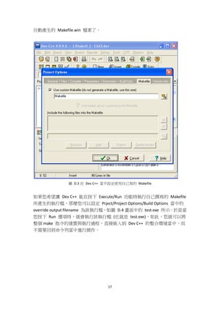 17
自動產生的 Makefile.win 檔案了。
圖 D.3 在 Dev C++ 當中設定使用自己寫的 Makefile
如果您希望讓 Dev C++ 能在按下 Execute/Run 功能時執行自己撰寫的 Makefile
所產生的執行檔，那麼您可以設定 Prject/Project Options/Build Options 當中的
override output filename 為該執行檔，如圖 D.4 畫面中的 test.exe 所示。於是當
您按下 Run 選項時，就會執行該執行檔 (也就是 test.exe)，如此，您就可以將
整個 make 指令的建置與執行過程，直接嵌入到 Dev C++ 的整合環境當中，而
不需要回到命令列當中進行操作。
 