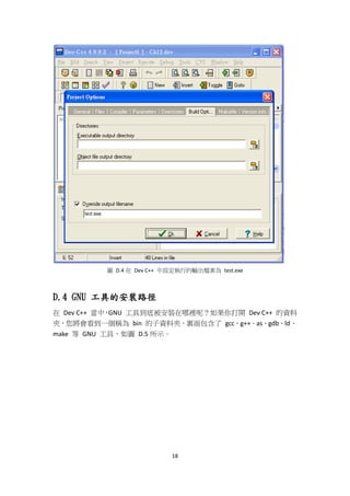 18
圖 D.4 在 Dev C++ 中設定執行的輸出檔案為 test.exe
D.4 GNU 工具的安裝路徑
在 Dev C++ 當中，GNU 工具到底被安裝在哪裡呢？如果你打開 Dev C++ 的資料
夾，您將會看到一個稱為 bin 的子資料夾，裏面包含了 gcc、g++、as、gdb、ld、
make 等 GNU 工具，如圖 D.5 所示。
 