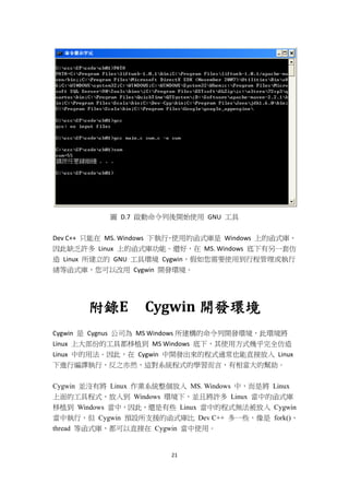 21
圖 D.7 啟動命令列後開始使用 GNU 工具
Dev C++ 只能在 MS. Windows 下執行，使用的函式庫是 Windows 上的函式庫，
因此缺乏許多 Linux 上的函式庫功能。還好，在 MS. Windows 底下有另一套仿
造 Linux 所建立的 GNU 工具環境 Cygwin，假如您需要使用到行程管理或執行
緒等函式庫，您可以改用 Cygwin 開發環境。
附錄E Cygwin 開發環境
Cygwin 是 Cygnus 公司為 MS Windows 所建構的命令列開發環境，此環境將
Linux 上大部份的工具都移植到 MS Windows 底下，其使用方式幾乎完全仿造
Linux 中的用法。因此，在 Cygwin 中開發出來的程式通常也能直接放入 Linux
下進行編譯執行，反之亦然，這對系統程式的學習而言，有相當大的幫助。
Cygwin 並沒有將 Linux 作業系統整個放入 MS. Windows 中，而是將 Linux
上面的工具程式，放入到 Windows 環境下，並且將許多 Linux 當中的函式庫
移植到 Windows 當中，因此，還是有些 Linux 當中的程式無法被放入 Cygwin
當中執行，但 Cygwin 預設所支援的函式庫比 Dev C++ 多一些，像是 fork()、
thread 等函式庫，都可以直接在 Cygwin 當中使用。
 