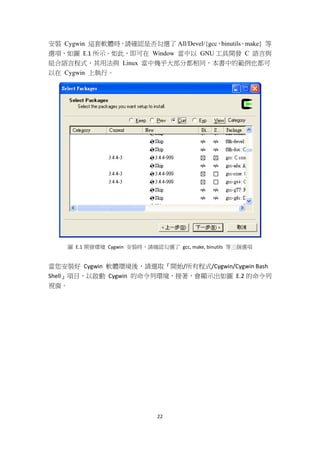 22
安裝 Cygwin 這套軟體時，請確認是否勾選了 All/Devel/{gcc、binutils、make} 等
選項，如圖 E.1 所示。如此，即可在 Window 當中以 GNU 工具開發 C 語言與
組合語言程式，其用法與 Linux 當中幾乎大部分都相同，本書中的範例也都可
以在 Cygwin 上執行。
圖 E.1 開發環境 Cygwin 安裝時，請確認勾選了 gcc, make, binutils 等三個選項
當您安裝好 Cygwin 軟體環境後，請選取『開始/所有程式/Cygwin/Cygwin Bash
Shell』項目，以啟動 Cygwin 的命令列環境，接著，會顯示出如圖 E.2 的命令列
視窗。
 