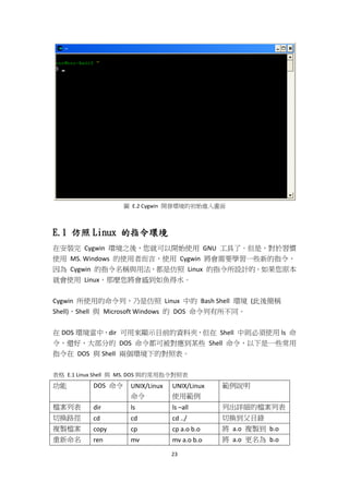 23
圖 E.2 Cygwin 開發環境的初始進入畫面
E.1 仿照 Linux 的指令環境
在安裝完 Cygwin 環境之後，您就可以開始使用 GNU 工具了。但是，對於習慣
使用 MS. Windows 的使用者而言，使用 Cygwin 將會需要學習一些新的指令，
因為 Cygwin 的指令名稱與用法，都是仿照 Linux 的指令所設計的。如果您原本
就會使用 Linux，那麼您將會感到如魚得水。
Cygwin 所使用的命令列，乃是仿照 Linux 中的 Bash Shell 環境 (此後簡稱
Shell)，Shell 與 Microsoft Windows 的 DOS 命令列有所不同。
在 DOS 環境當中，dir 可用來顯示目前的資料夾，但在 Shell 中則必須使用 ls 命
令，還好，大部分的 DOS 命令都可被對應到某些 Shell 命令，以下是一些常用
指令在 DOS 與 Shell 兩個環境下的對照表。
表格 E.1 Linux Shell 與 MS. DOS 與的常用指令對照表
功能 DOS 命令 UNIX/Linux
命令
UNIX/Linux
使用範例
範例說明
檔案列表 dir ls ls –all 列出詳細的檔案列表
切換路徑 cd cd cd ../ 切換到父目錄
複製檔案 copy cp cp a.o b.o 將 a.o 複製到 b.o
重新命名 ren mv mv a.o b.o 將 a.o 更名為 b.o
 