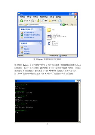 25
圖 E.3 Cygwin 開發環境的使用者資料夾
如果您在 Cygwin 命令列環境中使用 ls 指令列出檔案，您將會看到檔案 hello.c
已經存在。此時，您可以使用 gcc hello.c -o hello 這個指令編譯 hello.c，完成之
後再度用 ls 列出檔案，看到多出了一個 hello.exe 的檔案，然後，您可以
用 ./hello 這個命令執行該檔案。圖 E.4 顯示了這個編譯與執行的過程。
 