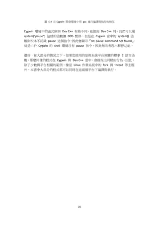 26
圖 E.4 在 Cygwin 開發環境中用 gcc 進行編譯與執行的情況
Cygwin 環境中的函式庫與 Dev C++ 有些不同。在使用 Dev C++ 時，我們可以用
system("pause") 這樣的函數讓 DOS 暫停，但是在 Cygwin 當中的 system() 函
數則根本不認識 pause 這個指令，因此會顯示『sh: pause: command not found』。
這是由於 Cygwin 的 shell 環境沒有 pause 指令，因此無法表現出暫停功能。
還好，在大部分的情況之下，如果您使用的是與系統平台無關的標準 C 語言函
數，那麼同樣的程式在 Cygwin 與 Dev C++ 當中，會展現出同樣的行為。因此，
除了少數與平台相關的範例，像是 Linux 作業系統中的 fork 與 thread 等主題
外，本書中大部分的程式都可以同時在這兩個平台下編譯與執行。
 