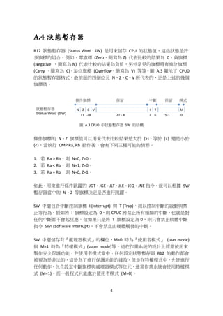 4
A.4 狀態暫存器
R12 狀態暫存器 (Status Word : SW) 是用來儲存 CPU 的狀態值，這些狀態是許
多旗標的組合。例如，零旗標 (Zero，簡寫為 Z) 代表比較的結果為 0，負旗標
(Negative ，簡寫為 N) 代表比較的結果為負值，另外常見的旗標還有進位旗標
(Carry ，簡寫為 C)，溢位旗標 (Overflow，簡寫為 V) 等等。圖 A.3 顯示了 CPU0
的狀態暫存器格式，最前面的四個位元 N、Z、C、V 所代表的，正是上述的幾個
旗標值。
圖 A.3 CPU0 中狀態暫存器 SW 的結構
條件旗標的 N、Z 旗標值可以用來代表比較結果是大於 (>)、等於 (=) 還是小於
(<)，當執行 CMP Ra, Rb 動作後，會有下列三種可能的情形。
1. 若 Ra > Rb，則 N=0, Z=0。
2. 若 Ra < Rb，則 N=1, Z=0。
3. 若 Ra = Rb，則 N=0, Z=1。
如此，用來進行條件跳躍的 JGT、JGE、JLT、JLE、JEQ、JNE 指令，就可以根據 SW
暫存器當中的 N、Z 等旗標決定是否進行跳躍。
SW 中還包含中斷控制旗標 I (Interrupt) 與 T (Trap)，用以控制中斷的啟動與禁
止等行為，假如將 I 旗標設定為 0，則 CPU0 將禁止所有種類的中斷，也就是對
任何中斷都不會起反應。但如果只是將 T 旗標設定為 0，則只會禁止軟體中斷
指令 SWI (Software Interrupt)，不會禁止由硬體觸發的中斷。
SW 中還儲存有『處理器模式』的欄位，M=0 時為『使用者模式』 (user mode)
與 M=1 時為『特權模式』(super mode)等，這在作業系統的設計上經常被用來
製作安全保護功能。在使用者模式當中，任何設定狀態暫存器 R12 的動作都會
被視為是非法的，這是為了進行保護功能的緣故。但是在特權模式中，允許進行
任何動作，包含設定中斷旗標與處理器模式等位元，通常作業系統會使用特權模
式 (M=1)，而一般程式只能處於使用者模式 (M=0)。
 