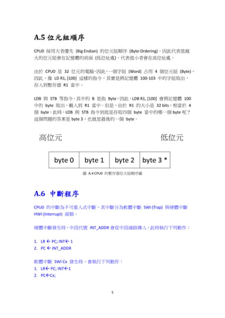 5
A.5 位元組順序
CPU0 採用大者優先 (Big Endian) 的位元組順序 (Byte Ordering)，因此代表值越
大的位元組會在記憶體的前面 (低位址處)，代表值小者會在高位址處。
由於 CPU0 是 32 位元的電腦，因此，一個字組 (Word) 占用 4 個位元組 (Byte)，
因此，像 LD R1, [100] 這樣的指令，其實是將記憶體 100-103 中的字組取出，
存入到暫存器 R1 當中。
LDB 與 STB 等指令，其中的 B 是指 Byte，因此，LDB R1, [100] 會將記憶體 100
中的 byte 取出，載入到 R1 當中。但是，由於 R1 的大小是 32 bits，相當於 4
個 byte，此時，LDB 與 STB 指令到底是存取四個 byte 當中的哪一個 byte 呢？
這個問題的答案是 byte 3，也就是最後的一個 byte。
圖 A.4 CPU0 的暫存器位元組順序圖
A.6 中斷程序
CPU0 的中斷為不可重入式中斷，其中斷分為軟體中斷 SWI (Trap) 與硬體中斷
HWI (Interrupt) 兩類。
硬體中斷發生時，中段代號 INT_ADDR 會從中段線路傳入，此時執行下列動作：
1. LR  PC; INT 1
2. PC  INT_ADDR
軟體中斷 SWI Cx 發生時，會執行下列動作：
1. LR PC; INT1
2. PCCx;
 