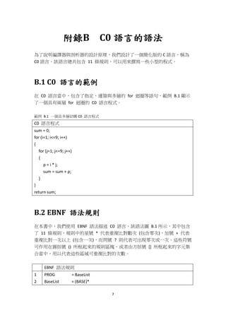 7
附錄B C0 語言的語法
為了說明編譯器與剖析器的設計原理，我們設計了一個簡化版的 C 語言，稱為
C0 語言。該語言總共包含 11 條規則，可以用來撰寫一些小型的程式。
B.1 C0 語言的範例
在 C0 語言當中，包含了指定、運算與多層的 for 迴圈等語句，範例 B.1 顯示
了一個具有兩層 for 迴圈的 C0 語言程式。
範例 B.1 一個具多層結構 C0 語言程式
C0 語言程式
sum = 0;
for (i=1; i<=9; i++)
{
for (j=1; j<=9; j++)
{
p = i * j;
sum = sum + p;
}
}
return sum;
B.2 EBNF 語法規則
在本書中，我們使用 EBNF 語法描述 C0 語言，該語法圖 B.1 所示，其中包含
了 11 條規則，規則中的星號 * 代表重複比對數次 (包含零次)，加號 + 代表
重複比對一次以上 (包含一次)，而問號 ? 則代表可出現零次或一次。這些符號
可作用在圓括號 () 所框起來的規則區塊，或者由方括號 [] 所框起來的字元集
合當中，用以代表這些區域可重複比對的次數。
EBNF 語法規則
1
2
PROG = BaseList
BaseList = (BASE)*
 