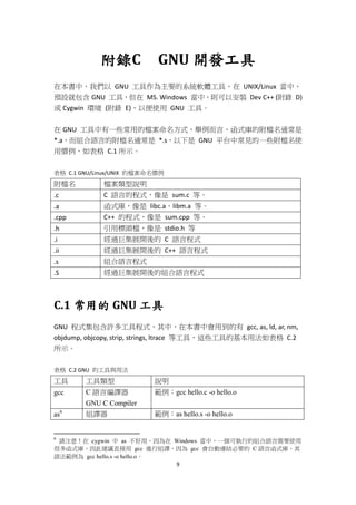 9
附錄C GNU 開發工具
在本書中，我們以 GNU 工具作為主要的系統軟體工具，在 UNIX/Linux 當中，
預設就包含 GNU 工具，但在 MS. Windows 當中，則可以安裝 Dev C++ (附錄 D)
或 Cygwin 環境 (附錄 E)，以便使用 GNU 工具。
在 GNU 工具中有一些常用的檔案命名方式，舉例而言，函式庫的附檔名通常是
*.a，而組合語言的附檔名通常是 *.s，以下是 GNU 平台中常見的一些附檔名使
用慣例，如表格 C.1 所示。
表格 C.1 GNU/Linux/UNIX 的檔案命名慣例
附檔名 檔案類型說明
.c C 語言的程式，像是 sum.c 等。
.a 函式庫，像是 libc.a、libm.a 等。
.cpp C++ 的程式，像是 sum.cpp 等。
.h 引用標頭檔，像是 stdio.h 等
.i 經過巨集展開後的 C 語言程式
.ii 經過巨集展開後的 C++ 語言程式
.s 組合語言程式
.S 經過巨集展開後的組合語言程式
C.1 常用的 GNU 工具
GNU 程式集包含許多工具程式，其中，在本書中會用到的有 gcc, as, ld, ar, nm,
objdump, objcopy, strip, strings, ltrace 等工具，這些工具的基本用法如表格 C.2
所示。
表格 C.2 GNU 的工具與用法
工具 工具類型 說明
gcc C 語言編譯器
GNU C Compiler
範例：gcc hello.c -o hello.o
as6
組譯器 範例：as hello.s -o hello.o
6
請注意！在 cygwin 中 as 不好用，因為在 Windows 當中，一個可執行的組合語言需要使用
很多函式庫，因此建議直接用 gcc 進行組譯，因為 gcc 會自動連結必要的 C 語言函式庫，其
語法範例為 gcc hello.s -o hello.o。
 