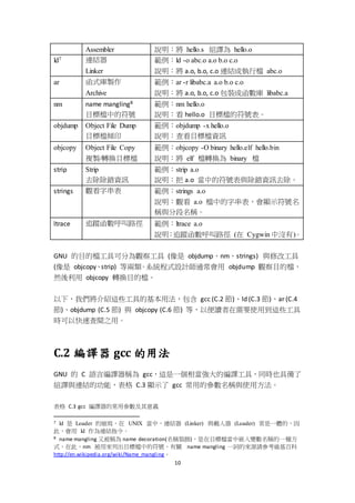 10
Assembler 說明：將 hello.s 組譯為 hello.o
ld7 連結器
Linker
範例：ld -o abc.o a.o b.o c.o
說明：將 a.o, b.o, c.o 連結成執行檔 abc.o
ar 函式庫製作
Archive
範例：ar -r libabc.a a.o b.o c.o
說明：將 a.o, b.o, c.o 包裝成函數庫 libabc.a
nm name mangling8
目標檔中的符號
範例：nm hello.o
說明：看 hello.o 目標檔的符號表。
objdump Object File Dump
目標檔傾印
範例：objdump -x hello.o
說明：查看目標檔資訊
objcopy Object File Copy
複製/轉換目標檔
範例：objcopy -O binary hello.elf hello.bin
說明：將 elf 檔轉換為 binary 檔
strip Strip
去除除錯資訊
範例：strip a.o
說明：把 a.o 當中的符號表與除錯資訊去除。
strings 觀看字串表 範例：strings a.o
說明：觀看 a.o 檔中的字串表，會顯示符號名
稱與分段名稱。
ltrace 追蹤函數呼叫路徑 範例：ltrace a.o
說明：追蹤函數呼叫路徑 (在 Cygwin 中沒有)。
GNU 的目的檔工具可分為觀察工具 (像是 objdump、nm、strings) 與修改工具
(像是 objcopy、strip) 等兩類。系統程式設計師通常會用 objdump 觀察目的檔，
然後利用 objcopy 轉換目的檔。
以下，我們將介紹這些工具的基本用法，包含 gcc (C.2 節)、ld (C.3 節)、ar (C.4
節)、objdump (C.5 節) 與 objcopy (C.6 節) 等，以便讀者在需要使用到這些工具
時可以快速查閱之用。
C.2 編譯器 gcc 的用法
GNU 的 C 語言編譯器稱為 gcc，這是一個相當強大的編譯工具，同時也具備了
組譯與連結的功能，表格 C.3 顯示了 gcc 常用的參數名稱與使用方法。
表格 C.3 gcc 編譯器的常用參數及其意義
7 ld 是 Loader 的縮寫，在 UNIX 當中，連結器 (Linker) 與載入器 (Loader) 常是一體的，因
此，會用 ld 作為連結指令。
8 name mangling 又被稱為 name decoration(名稱裝飾)，是在目標檔當中嵌入變數名稱的一種方
式，在此，nm 被用來列出目標檔中的符號，有關 name mangling 一詞的來源請參考維基百科
http://en.wikipedia.org/wiki/Name_mangling。
 