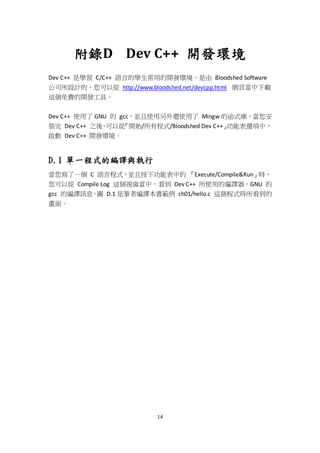 14
附錄D Dev C++ 開發環境
Dev C++ 是學習 C/C++ 語言的學生常用的開發環境，是由 Bloodshed Software
公司所設計的，您可以從 http://www.bloodshed.net/devcpp.html 網頁當中下載
這個免費的開發工具。
Dev C++ 使用了 GNU 的 gcc，並且使用另外還使用了 Mingw 的函式庫，當您安
裝完 Dev C++ 之後，可以從『開始/所有程式/Bloodshed Dev C++』功能表選項中，
啟動 Dev C++ 開發環境。
D.1 單一程式的編譯與執行
當您寫了一個 C 語言程式，並且按下功能表中的 『Execute/Compile&Run』時，
您可以從 Compile Log 這個視窗當中，看到 Dev C++ 所使用的編譯器，GNU 的
gcc 的編譯訊息，圖 D.1 是筆者編譯本書範例 ch01/hello.c 這個程式時所看到的
畫面。
 