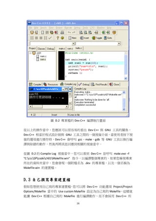 16
圖 D.2 專案檔的 Dev C++ 編譯執行畫面
從以上的操作當中，您應該可以很容易的看出 Dev C++ 與 GNU 工具的關係，
Dev C++ 相當於程式設計師與 GNU 工具之間的一個視窗介面，當使用者按下視
窗的選項進行操作時，Dev C++ 會呼叫 gcc、make、gdb 等 GNU 工具以執行編
譯與除錯的動作，然後再將訊息回應到相關的視窗當中。
從圖 D.2 的 Compile Log 視窗當中，您可以看到 Dev C++ 是呼叫 make.exe –f
"C:cccSPcodech01Makefile.win" 指令，以編譯整個專案的。如果您檢視專案
所在的資料夾當中，您會發現一個附檔名為 .dev 的專案檔，以及一個名稱為
Makefile.win 的建置檔。
D.3 自己撰寫專案建置檔
假如您想使用自己寫的專案建置檔，您可以將 Dev C++ 功能選項 Project/Project
Options/Makefile 當中的 Use custom Makefile 設定為自己寫的 Makefile，這樣就
能讓 Dev C++ 根據自己寫的 Makefile 進行編譯動作，而不會採用 Dev C++ 所
 