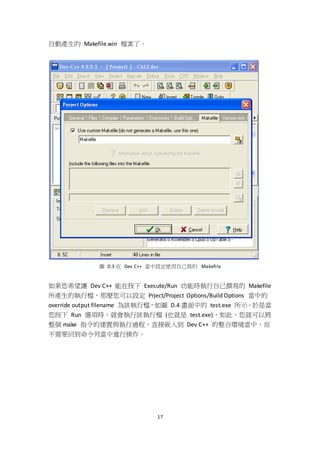 17
自動產生的 Makefile.win 檔案了。
圖 D.3 在 Dev C++ 當中設定使用自己寫的 Makefile
如果您希望讓 Dev C++ 能在按下 Execute/Run 功能時執行自己撰寫的 Makefile
所產生的執行檔，那麼您可以設定 Prject/Project Options/Build Options 當中的
override output filename 為該執行檔，如圖 D.4 畫面中的 test.exe 所示。於是當
您按下 Run 選項時，就會執行該執行檔 (也就是 test.exe)，如此，您就可以將
整個 make 指令的建置與執行過程，直接嵌入到 Dev C++ 的整合環境當中，而
不需要回到命令列當中進行操作。
 