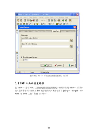 18
圖 D.4 在 Dev C++ 中設定執行的輸出檔案為 test.exe
D.4 GNU 工具的安裝路徑
在 Dev C++ 當中，GNU 工具到底被安裝在哪裡呢？如果你打開 Dev C++ 的資料
夾，您將會看到一個稱為 bin 的子資料夾，裏面包含了 gcc、g++、as、gdb、ld、
make 等 GNU 工具，如圖 D.5 所示。
 