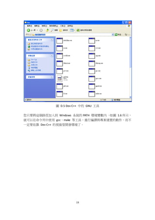 19
圖 D.5 Dev C++ 中的 GNU 工具
您只要將這個路徑加入到 Windows 系統的 PATH 環境變數內 ，如圖 1.6 所示，
就可以在命令列中使用 gcc、make 等工具，進行編譯與專案建置的動作，而不
一定要依靠 Dev C++ 的視窗型開發環境了。
 